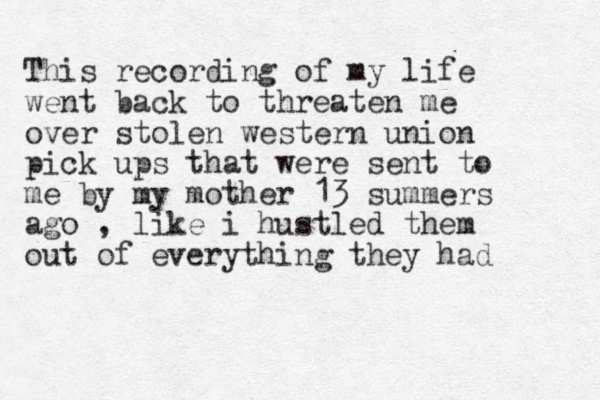 This recording of my life went back to threaten me over stolen western union pick ups that were sent to me by my mother 13 summers ago , like i hustled them out of everything they had