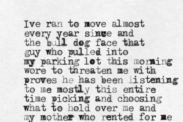 Ive ran to move almost every year sinv c ce and the bul l dog face that guy who pulled into my parking lot this morning wore to threaten me with proves h e has been listening to me mostly this entire time picking and choosing what to hold over me and my mother who rented for me 