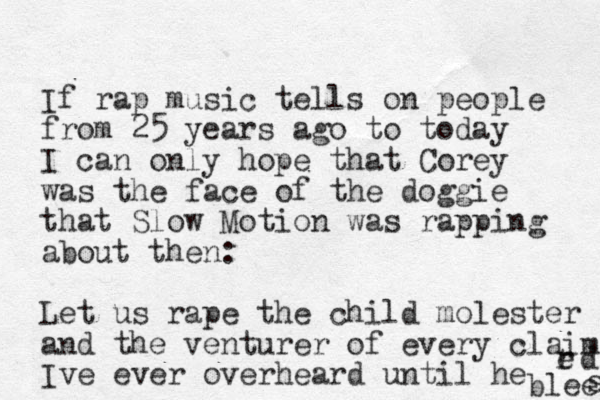 If rap music tells on people from 25 years ago to today I can only hope that Corey was the face of the doggie that Slow Motion was rapping about then: Let us rape the child molester and the venturer of ever y claim Ive ever overheard until he bleeda d s r e 