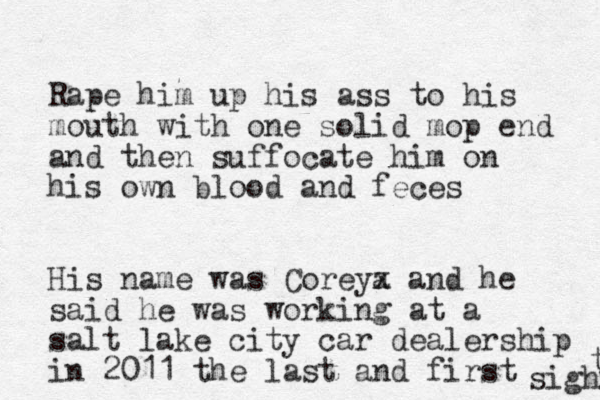 Rape him up his ass to his mouth with one solid mop end and then suffocate him on his own blood and feces His name was Coreya x and he said he was working at a salt lake city car dealership in 2011 the last and first sighr t 