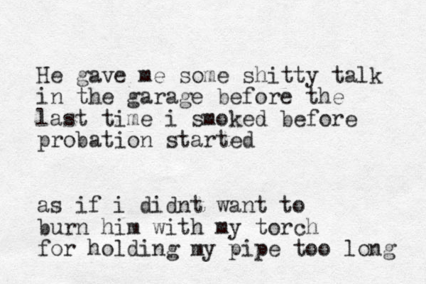 He gave me some shitty talk in the garage before the last time i smoked before probation started as if i didnt want to burn him with my torch for holding my pipe too long 