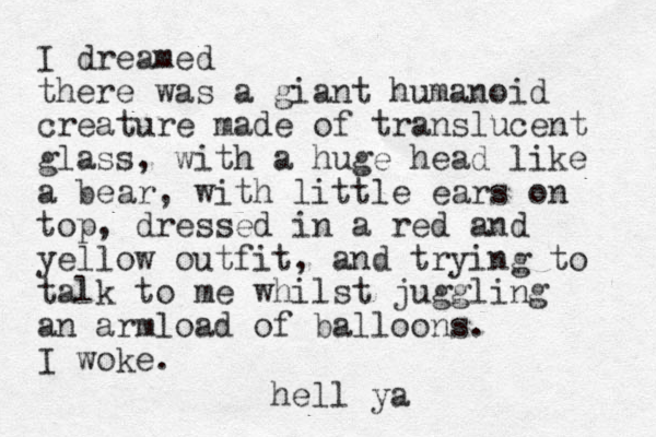 I dreamed there was a giant humanoid creature made of translucent glass, with a huge head like a bear, with little ears on top, dressed in a red and yellow outfit, and trying to talk to me whilst juggling an armload of balloons. I woke. hell ya