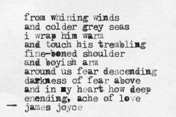 from whining winds and colder grey seas i wrap him warm and touch his trembling fine-boned shoulder and boyish arm around us fear descending darkness of fear above and in my heart how deep enending, ache of love james joyce -- 
