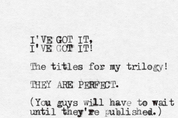 I'VE GOT IT, I'VE GOT IT! The titles for my trilogy! THEY ARE PERFECT. (You guys will have to wait until they're published.) 