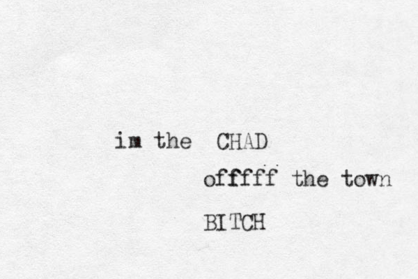im the CHAD off ffff the town BITCH