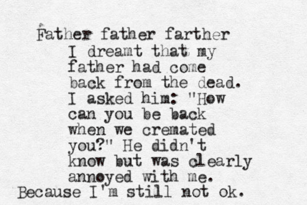 I dreamt that my father had come back from the dead. I asked him: "How can you be back when we cremated you?" He didn't know but was clearly annoyed with me. Because I'm still not ok. Father father farther 