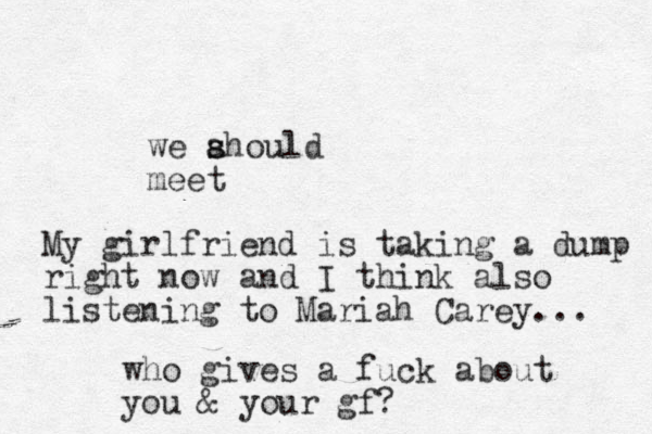 we ahould s s meet My girlfriend is taking a dump right now and I think also listening to Mariah Carey... who gives a fuck about you & your gf? 