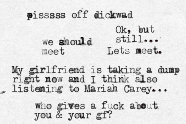 we ahould s s meet My girlfriend is taking a dump right now and I think also listening to Mariah Carey... who gives a fuck about you & your gf? oiss p sss off dickwad Ok, but still... Lets meet. 