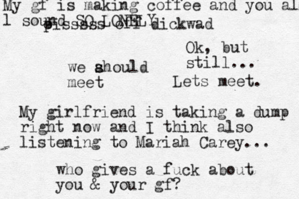 we ahould s s meet My girlfriend is taking a dump right now and I think also listening to Mariah Carey... who gives a fuck about you & your gf? oiss p sss off dickwad Ok, but still... Lets meet. My gf is making coffee and you all l sound SO LONELY