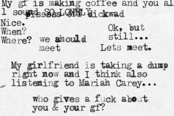 we ahould s s meet My girlfriend is taking a dump right now and I think also listening to Mariah Carey... who gives a fuck about you & your gf? oiss p sss off dickwad Ok, but still... Lets meet. My gf is making coffee and you all l sound SO LONELY Nice. When? Where?