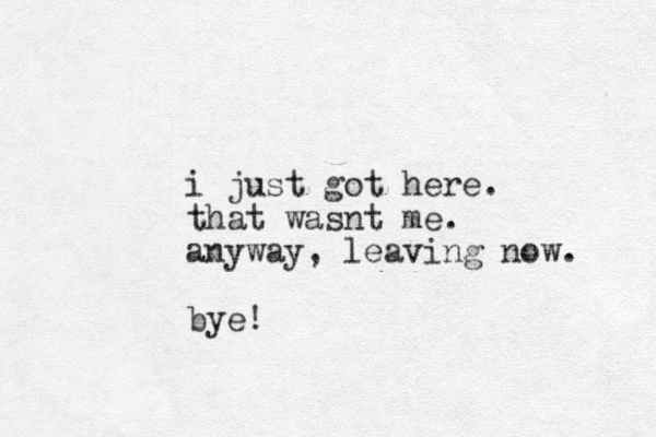 i just got here. that wasnt me. anyway, leaving now. bye!