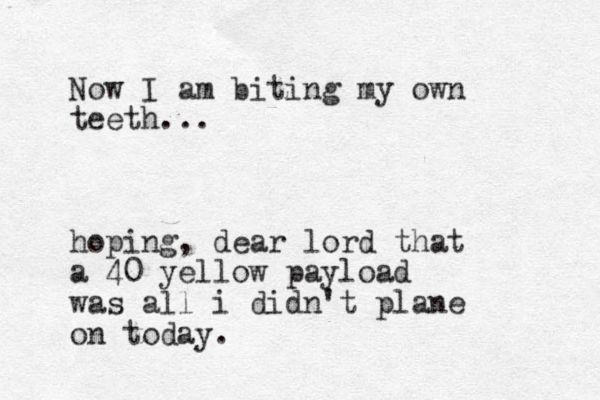 Now I am biting my own teeth... hoping, dear lord that a 40 yellow payload was all i didn't plane on today. 