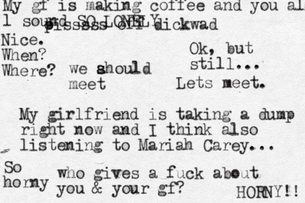 we ahould s s meet My girlfriend is taking a dump right now and I think also listening to Mariah Carey... who gives a fuck about you & your gf? oiss p sss off dickwad Ok, but still... Lets meet. My gf is making coffee and you all l sound SO LONELY Nice. When? Where? So horny HORNY!! 