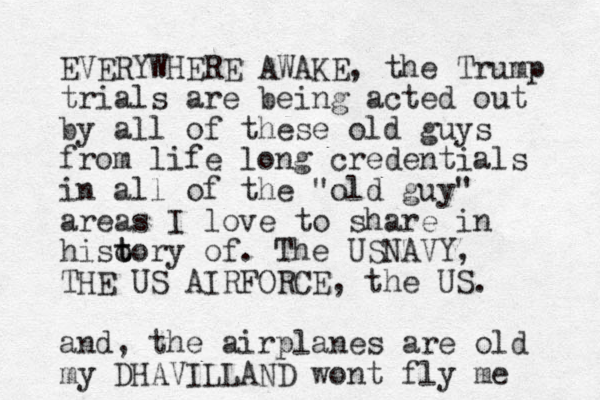 EVERYWHERE AWAKE, the Trump trials are being acted out by all of these old guys from life long credentials in all of the "old guy" areas I love to share in hiso t tory of. The USNAVY, THE US AIRFORCE, the US. and, the airplanes are old my DHAVILLAND wont fly me 