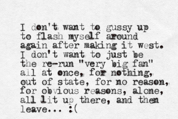 I don't want to gussy up to flash myself around again after making it west. I don't want to just be the re-run "very big fan" all at once, for nothing, out of state, for no reason, for obvious reasons, alone, all lit up there, and then leave... :(
