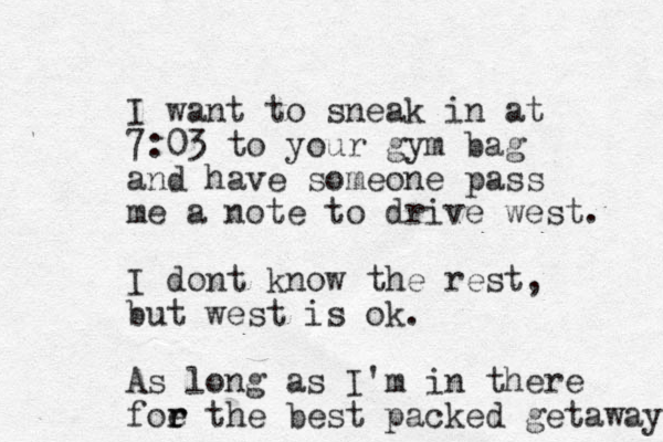 I want to sneak in at 7:03 to your gym bag and have someone pass me a note to drive west. I dont know the rest, but west is ok. As long as I'm in there foe r r the best packed getaway 