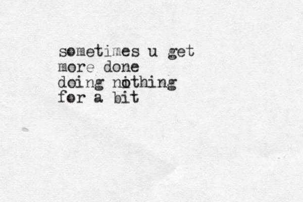 sometimes u get more done doing nithing o o for a bit