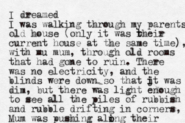 I dreamed I was walking through my parents old house (only it was rhe t t ir current house at the same time), with mu mum, through old rooms that had gone to ruin. There was no electricity, and the blinds were down so that jt was i i dim, but there was light enough to see all the piles of rubbish and rubble drifting in corners, Mum was pushing ali i o ong their 