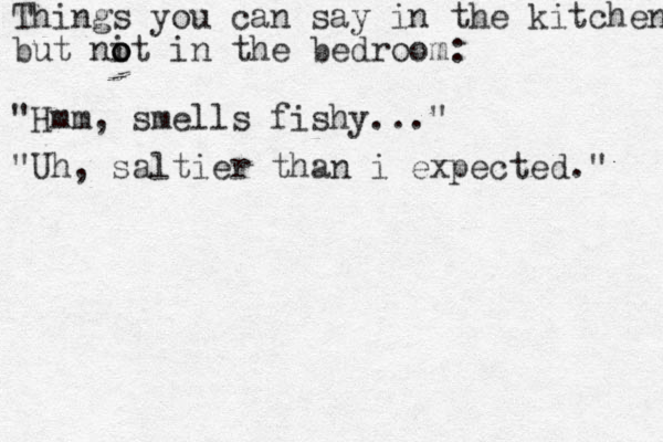 Things you can say in the kitchen but nit in the bedroom: o o o "Hmm, smells fishy..." "Uh, saltier than i expected." 