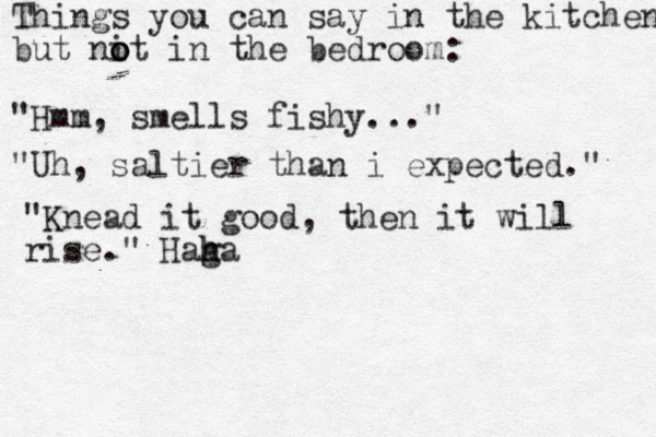 Things you can say in the kitchen but nit in the bedroom: o o o "Hmm, smells fishy..." "Uh, saltier than i expected." "Knead it good, then it will rise." Haga h h