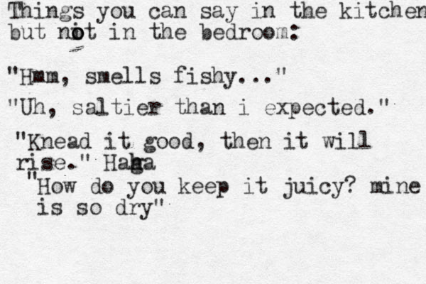 Things you can say in the kitchen but nit in the bedroom: o o o "Hmm, smells fishy..." "Uh, saltier than i expected." "Knead it good, then it will rise." Haga h h " How do you keep it juicy? mine is so dry"