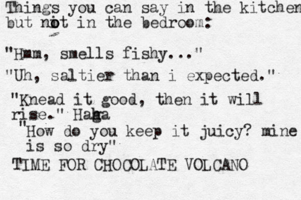 Things you can say in the kitchen but nit in the bedroom: o o o "Hmm, smells fishy..." "Uh, saltier than i expected." "Knead it good, then it will rise." Haga h h " How do you keep it juicy? mine is so dry" TIME FOR CHOCOLATE VOLCANO 