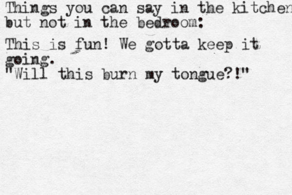 Things you can say in the kitchen but not in the bedroom: This is fun! We gotta keep it going. "Will this burn my tongue?!" 