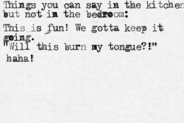 Things you can say in the kitchen but not in the bedroom: This is fun! We gotta keep it going. "Will this burn my tongue?!" haha!