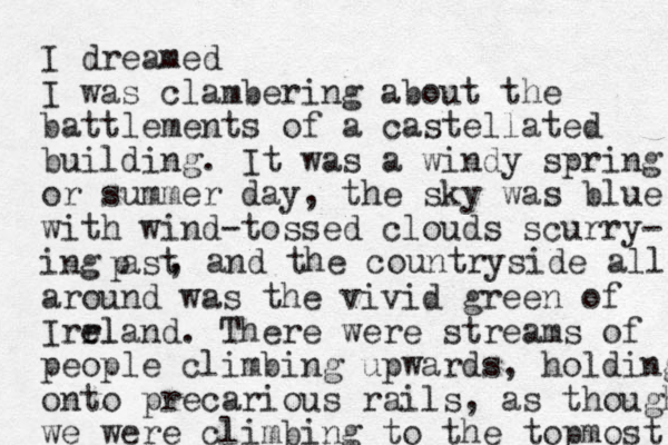 I dreamed I was clambering about the battlements of a castellated building. I t was a windy spring or summer day, the sky was blue with wind-tossed clouds scurry- ing ast p , and the countryside all around was the vivid green of Irrla e el nd. There were streams of people climbing upwards, holding onto precarious rails, as though we were climbing to the topmost 