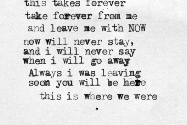 this takes forever take forever from me and leave me with NOW now will never stay, and i will never say when i will go away Always i was leaving soon you will be hete r r r this is where we were .
