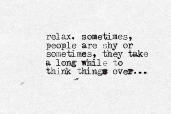 relax. sometimes, people are shy or sometimes, they take a long while to think things over...