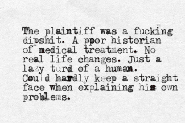 The plaintiff was a fucking dipshit. A pp oor historian of medical treatment. No real life changes. Just a lazy turd of a human. Could hav r rdly keep a straight face when explaining his own problems. 