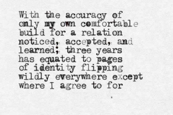 With the accuracy of only my own comfortable build for a relation noticed , accepted, and learned; three years has equated to pages of identity flipping wildly everywhere except where I agree to for