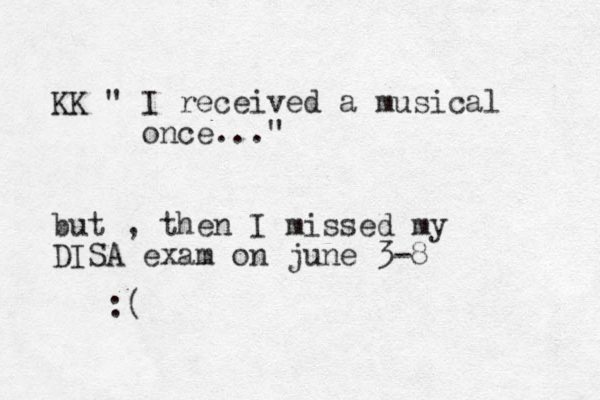 K K " I received a musical once..." but , then I missed my DISA exam on june 3-8 :(