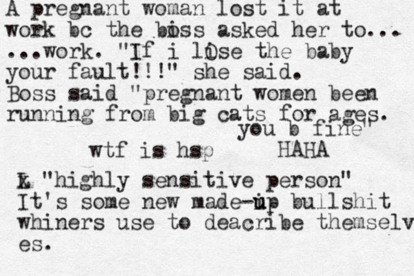 wtf is hsp L x "highly sensitive person" It's some new made-ip u u bullshit whiners use to deacribe themselv es. A pregnant woman lost it at work bc the biss o asked her to... ...work. "If i lise the baby your fault!!!" she said. Boss said "pregnant women been running from big cats for ages. you b fine" HAHA O 