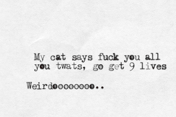 My cat says fuck you all you twats, go get 9 lives Weirdoooooooo..