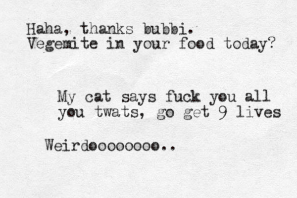 My cat says fuck you all you twats, go get 9 lives Weirdoooooooo.. Haha, thanks bubbi. Vegemite in your food today? 