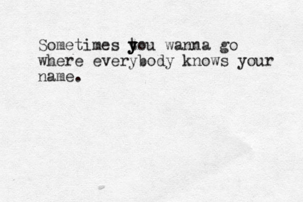 Sometimes tou y y y wanna go where everybody knows your name.