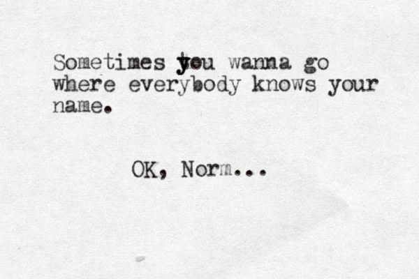 Sometimes tou y y y wanna go where everybody knows your name. OK, Norm...