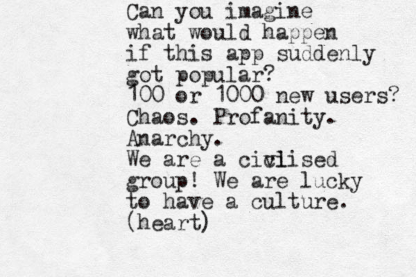 Can you imagine what would happen if this app suddenly got popular? 100 or 1000 new users? Chaos. Profanity. Anarchy. We are a cici vlised group! We are lucky to have a culture. (heart)