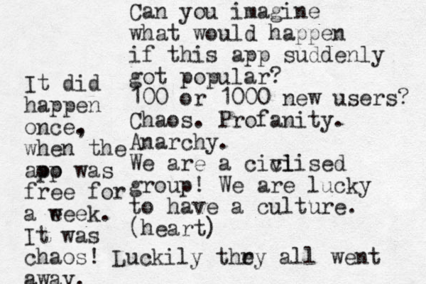 Can you imagine what would happen if this app suddenly got popular? 100 or 1000 new users? Chaos. Profanity. Anarchy. We are a cici vlised group! We are lucky to have a culture. (heart) It did happen once. , when the aoo pp was free for a eeek w . It was chaos! Luckily thry e all went away.