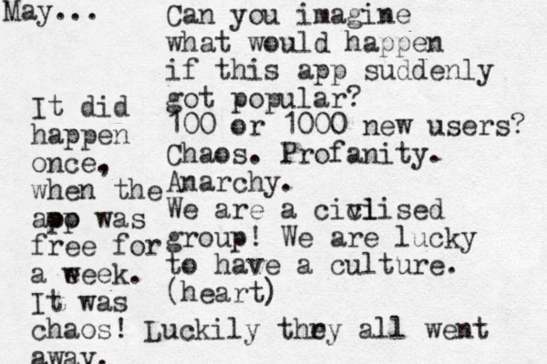 Can you imagine what would happen if this app suddenly got popular? 100 or 1000 new users? Chaos. Profanity. Anarchy. We are a cici vlised group! We are lucky to have a culture. (heart) It did happen once. , when the aoo pp was free for a eeek w . It was chaos! Luckily thry e all went away. May...