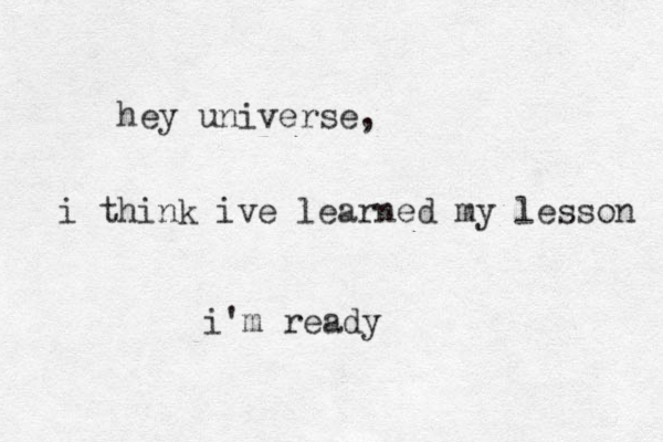 hey universe, i think ive learned my lesson i'm ready