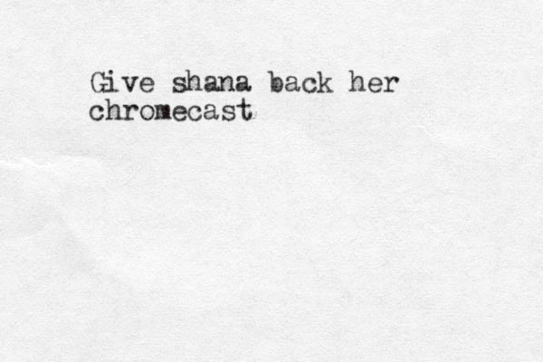 Give shana back her chromecast 