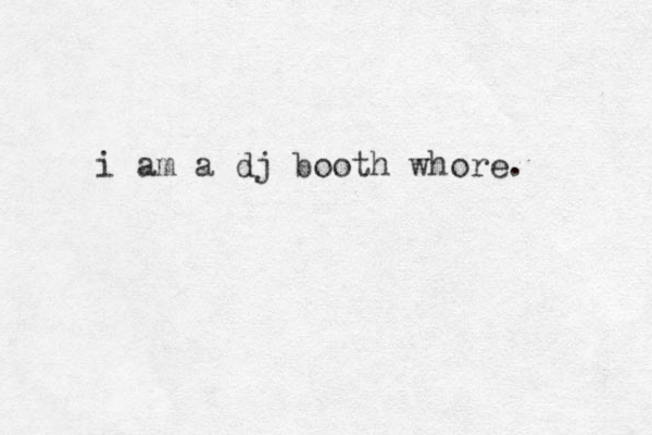 i am a dj booth whore. 