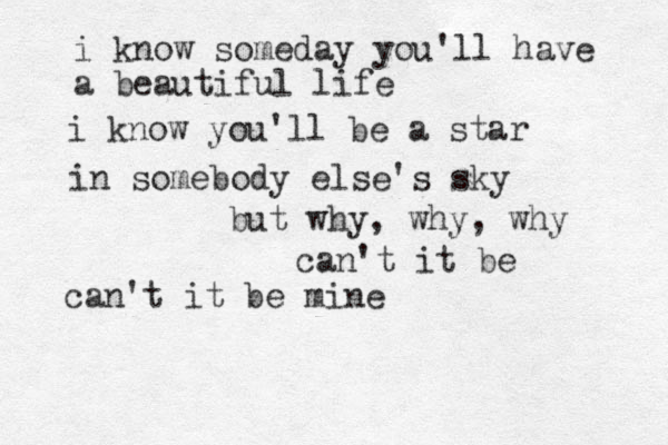 i know someday you'll have a beautiful life i know you'll be a star in somebody else's sky but why, why, why can't it be can't it be mine
