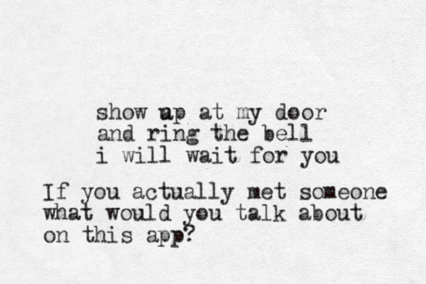 show a up at my door and ring the bell i will wait for you If you actually met someone what would you talk about on this app?