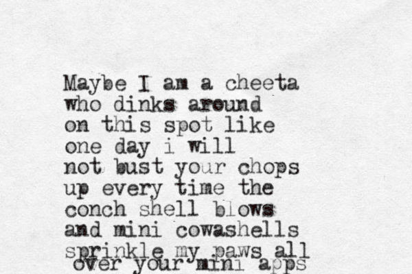Maybe I am a cheeta who dinks around on this spot like one day i will not bust your chops up every time the conch shell blows and mini cowashells sprinkle my paws all over your mini apps