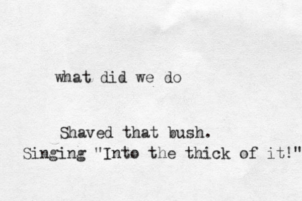 what did we do Shaved that bush. Singing "Into the thick of it!" 
