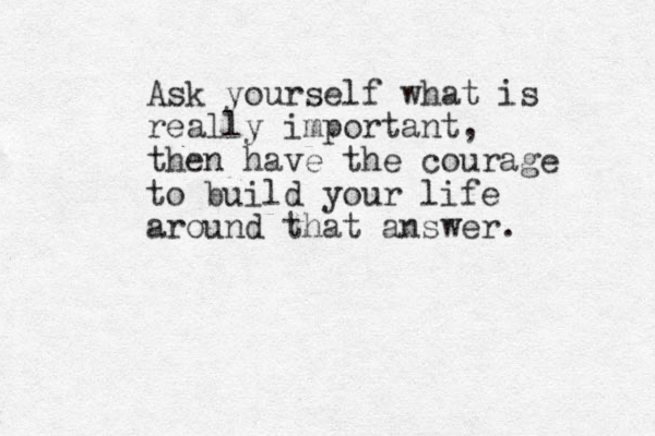 Ask yourself what is really important, then have the courage to build your life around that answer. 